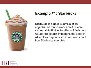 Example #1: Starbucks
Starbucks is a good example of an
organization that is clear about its core
values. Note that while all six of their core
values are equally important, the order in
which they appear speaks volumes about
how Starbucks operates.
 