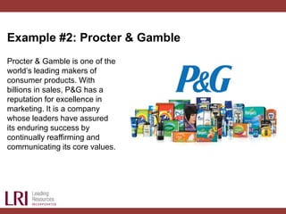 Example #2: Procter & Gamble
Procter & Gamble is one of the
world’s leading makers of
consumer products. With
billions in sales, P&G has a
reputation for excellence in
marketing. It is a company
whose leaders have assured
its enduring success by
continually reaffirming and
communicating its core values.
 