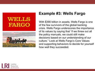 Example #3: Wells Fargo
With $390 billion in assets, Wells Fargo is one
of the few survivors of the global banking
crisis. Wells Fargo underscores the importance
of its values by saying that “if we threw out all
the policy manuals, we could still make
decisions based on our understanding of our
culture.” Look at Wells Fargo’s Core Values
and supporting behaviors to decide for yourself
how well they succeeded.
 