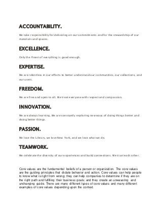 ACCOUNTABILITY.
We take responsibility for delivering on our commitments and for the stewardship of our
materials and spaces.
EXCELLENCE.
Only the finest of everything is good enough.
EXPERTISE.
We are relentless in our efforts to better understand our communities, our collections, and
our users.
FREEDOM.
We are free and open to all. We treat everyone with respect and compassion.
INNOVATION.
We are always learning. We are constantly exploring new ways of doing things better and
doing better things.
PASSION.
We love the Library, we love New York, and we love what we do.
TEAMWORK.
We celebrate the diversity of our experiences and build connections. We trust each other.
Core values are the fundamental beliefs of a person or organization. The core values
are the guiding principles that dictate behavior and action. Core values can help people
to know what is right from wrong; they can help companies to determine if they are on
the right path and fulfilling their business goals; and they create an unwavering and
unchanging guide. There are many different types of core values and many different
examples of core values depending upon the context.
 