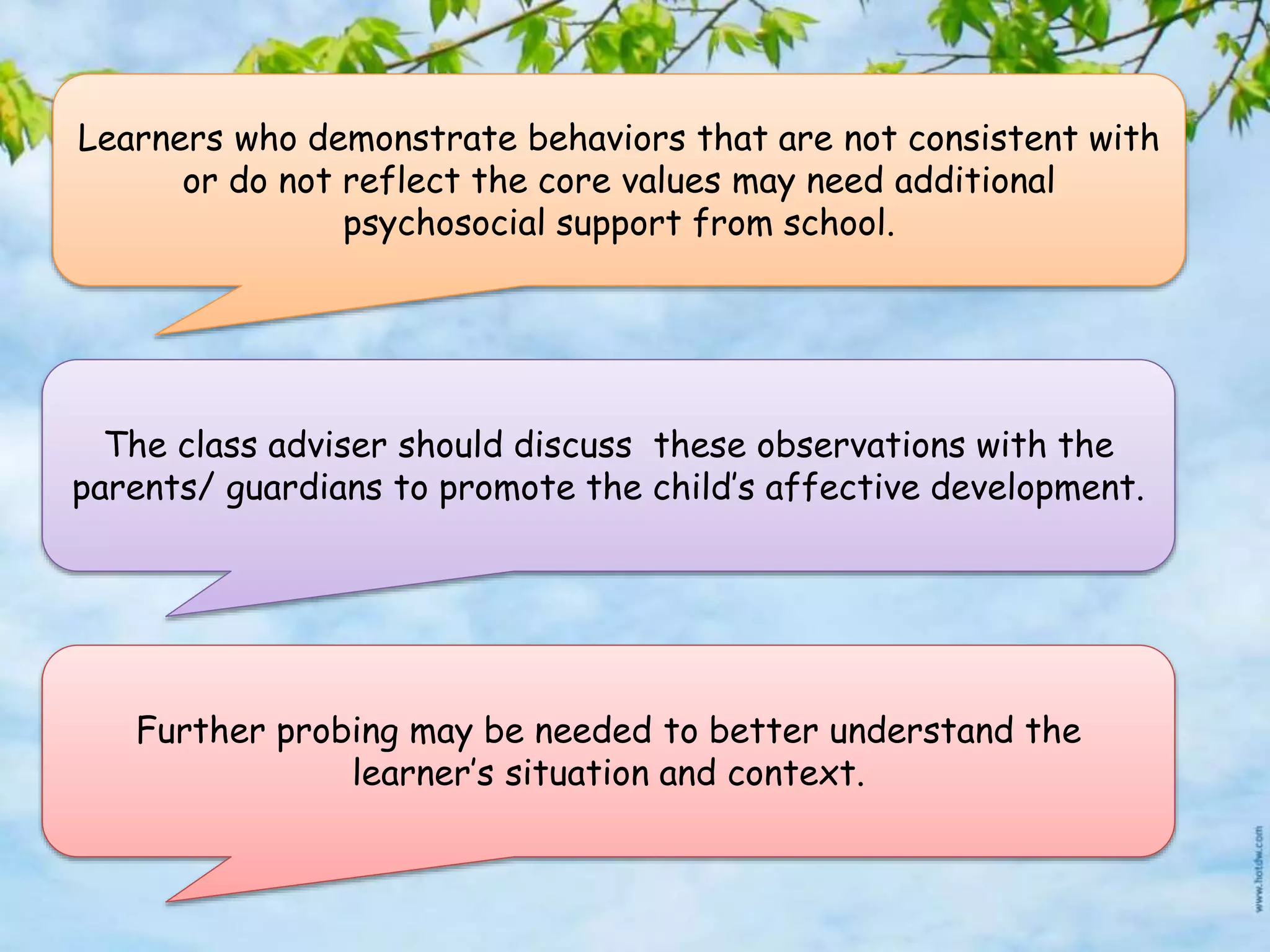 Learners who demonstrate behaviors that are not consistent with
or do not reflect the core values may need additional
psychosocial support from school.
The class adviser should discuss these observations with the
parents/ guardians to promote the child’s affective development.
Further probing may be needed to better understand the
learner’s situation and context.
 