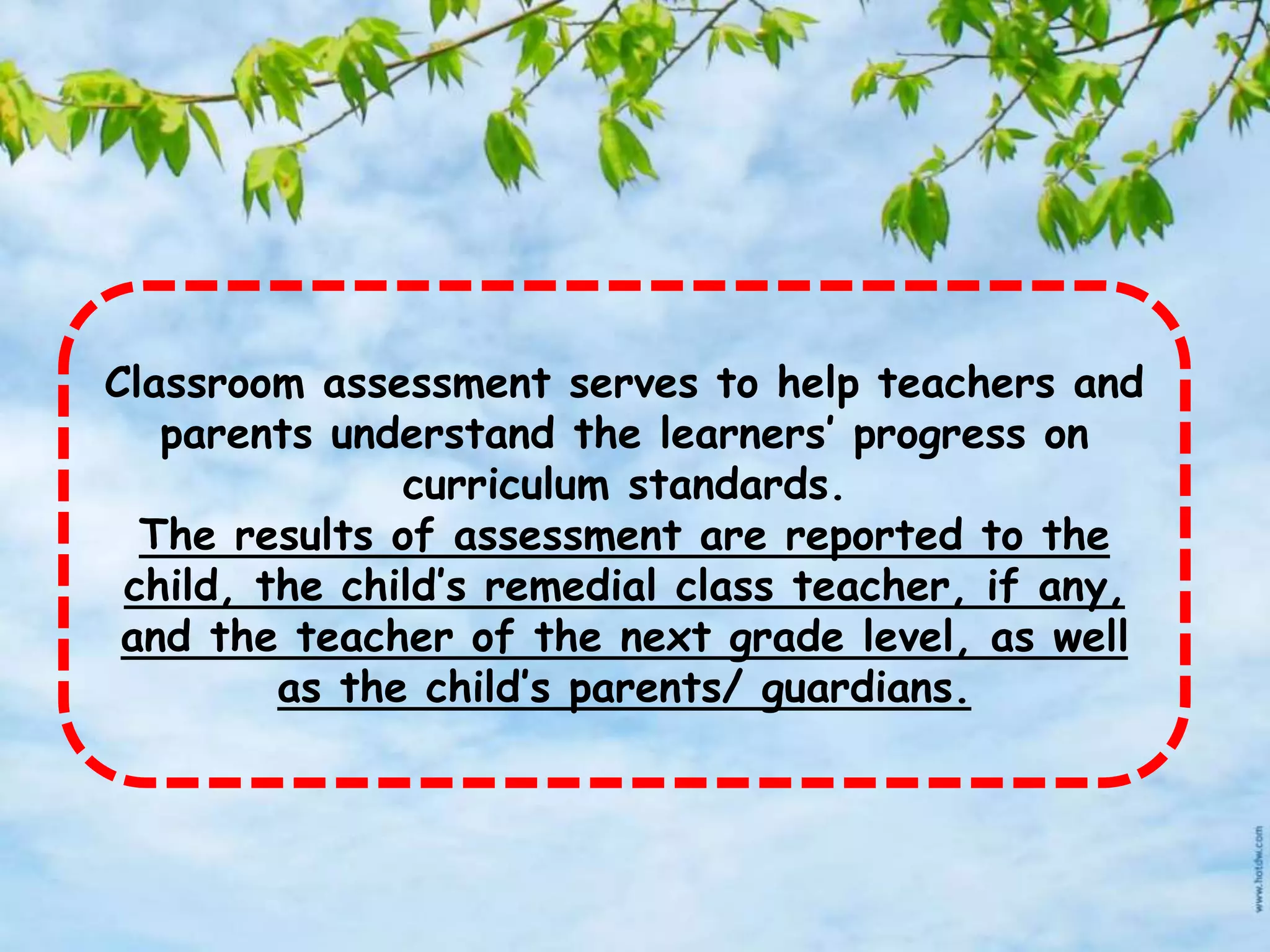 Classroom assessment serves to help teachers and
parents understand the learners’ progress on
curriculum standards.
The results of assessment are reported to the
child, the child’s remedial class teacher, if any,
and the teacher of the next grade level, as well
as the child’s parents/ guardians.
 