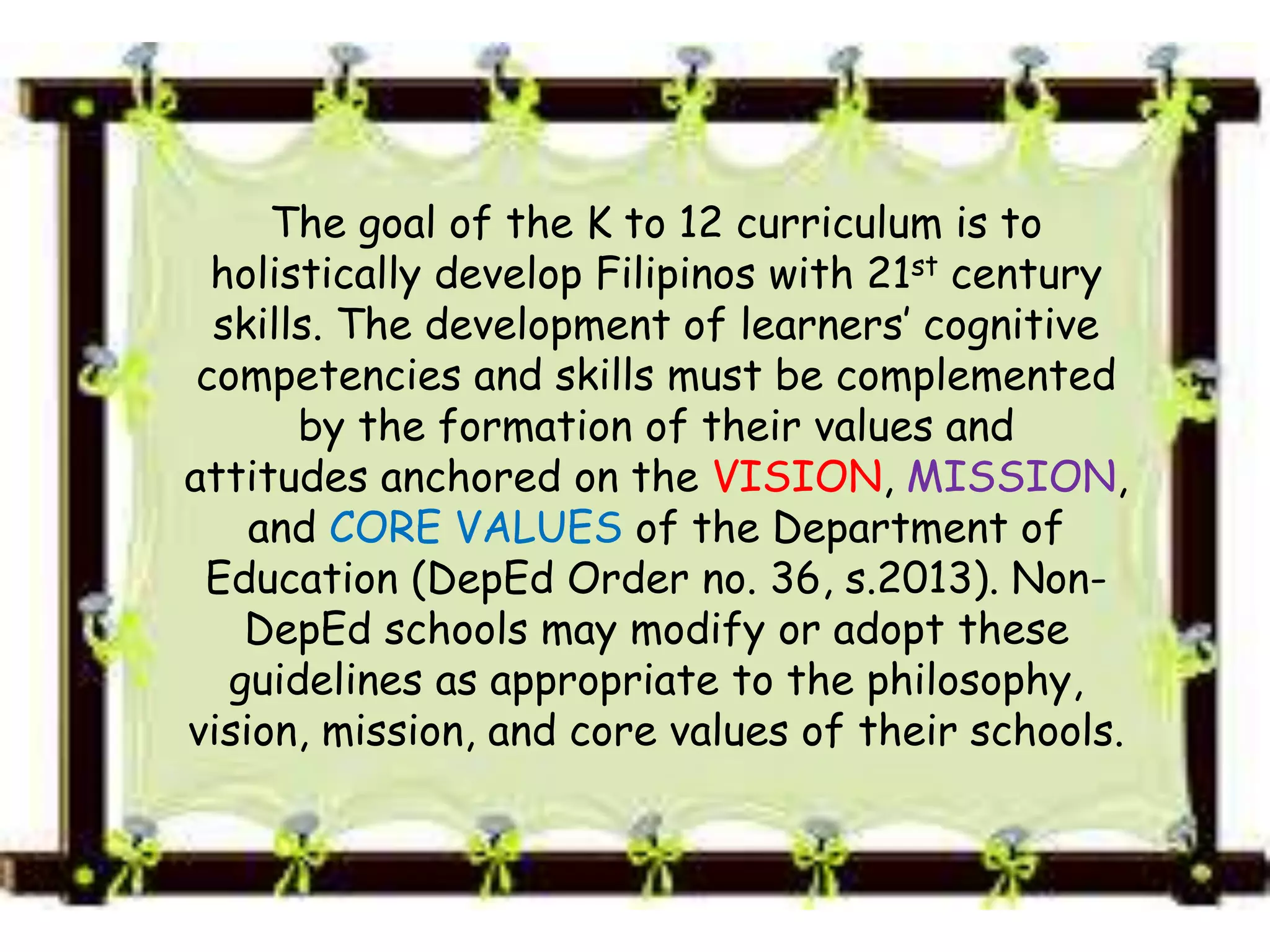 The goal of the K to 12 curriculum is to
holistically develop Filipinos with 21st century
skills. The development of learners’ cognitive
competencies and skills must be complemented
by the formation of their values and
attitudes anchored on the VISION, MISSION,
and CORE VALUES of the Department of
Education (DepEd Order no. 36, s.2013). Non-
DepEd schools may modify or adopt these
guidelines as appropriate to the philosophy,
vision, mission, and core values of their schools.
 