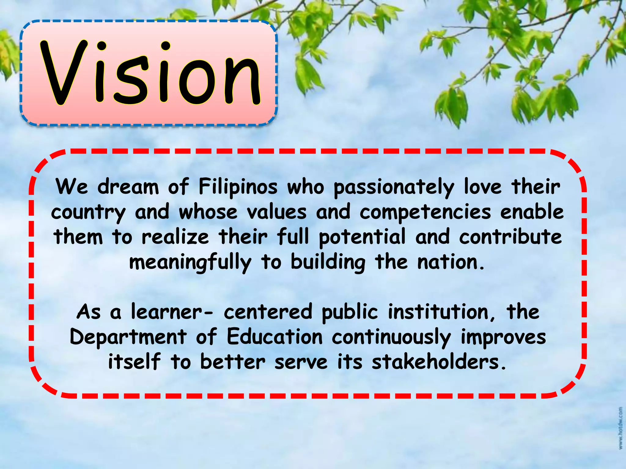 We dream of Filipinos who passionately love their
country and whose values and competencies enable
them to realize their full potential and contribute
meaningfully to building the nation.
As a learner- centered public institution, the
Department of Education continuously improves
itself to better serve its stakeholders.
 