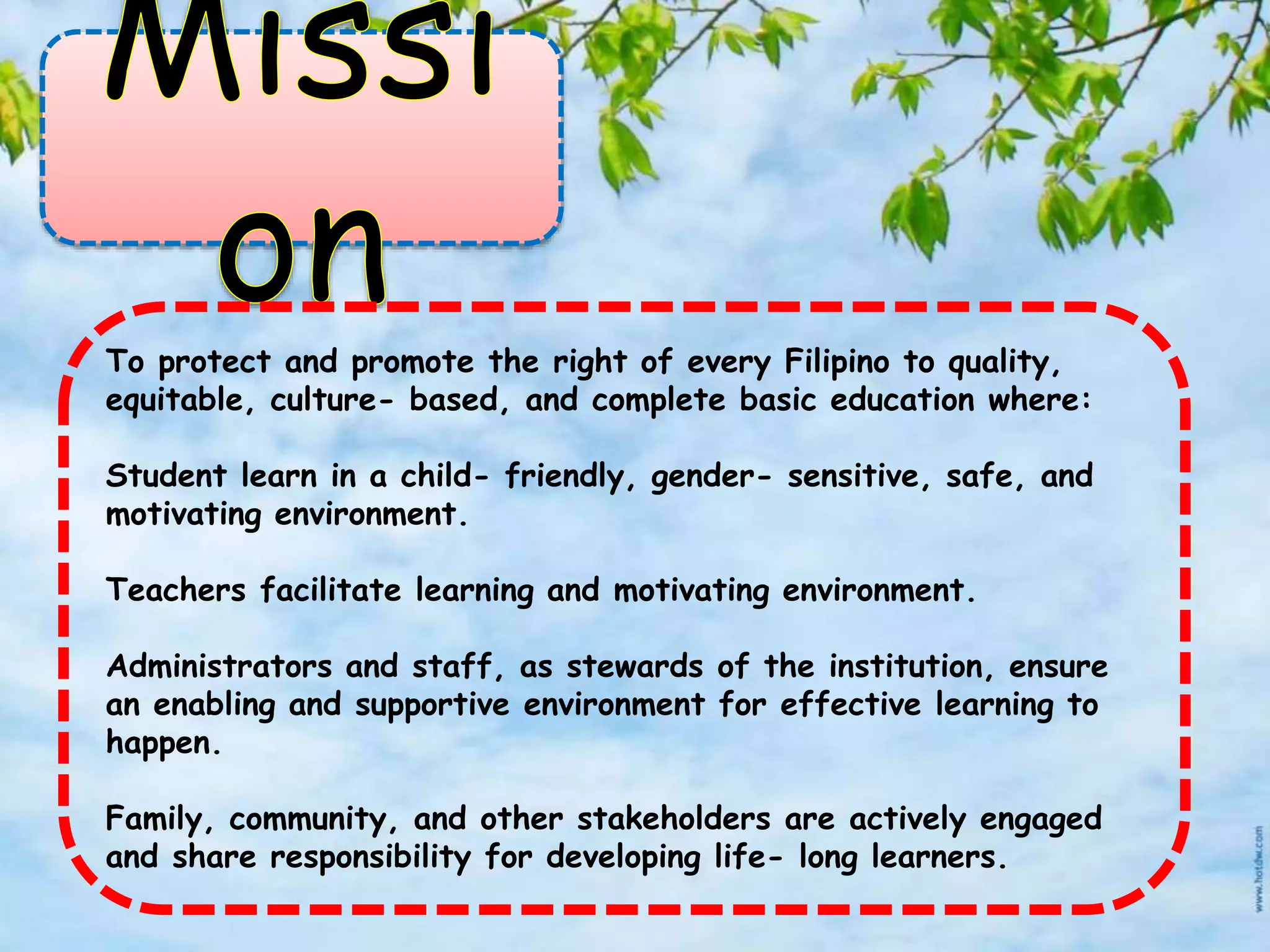 To protect and promote the right of every Filipino to quality,
equitable, culture- based, and complete basic education where:
Student learn in a child- friendly, gender- sensitive, safe, and
motivating environment.
Teachers facilitate learning and motivating environment.
Administrators and staff, as stewards of the institution, ensure
an enabling and supportive environment for effective learning to
happen.
Family, community, and other stakeholders are actively engaged
and share responsibility for developing life- long learners.
 