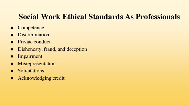 Social Work Ethical Standards As Professionals
● Competence
● Discrimination
● Private conduct
● Dishonesty, fraud, and deception
● Impairment
● Misrepresentation
● Solicitations
● Acknowledging credit
 