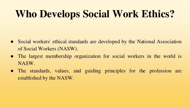 Who Develops Social Work Ethics?
● Social workers' ethical standards are developed by the National Association
of Social Workers (NASW).
● The largest membership organization for social workers in the world is
NASW.
● The standards, values, and guiding principles for the profession are
established by the NASW.
 