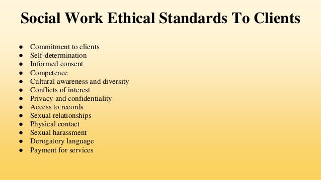 Social Work Ethical Standards To Clients
● Commitment to clients
● Self-determination
● Informed consent
● Competence
● Cultural awareness and diversity
● Conflicts of interest
● Privacy and confidentiality
● Access to records
● Sexual relationships
● Physical contact
● Sexual harassment
● Derogatory language
● Payment for services
 