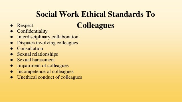 Social Work Ethical Standards To
Colleagues
● Respect
● Confidentiality
● Interdisciplinary collaboration
● Disputes involving colleagues
● Consultation
● Sexual relationships
● Sexual harassment
● Impairment of colleagues
● Incompetence of colleagues
● Unethical conduct of colleagues
 