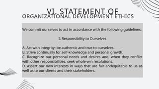 We commit ourselves to act in accordance with the following guidelines:
I. Responsibility to Ourselves
A. Act with integrity; be authentic and true to ourselves.
B. Strive continually for self-knowledge and personal growth.
C. Recognize our personal needs and desires and, when they conflict
with other responsibilities, seek whole-win resolutions.
D. Assert our own interests in ways that are fair andequitable to us as
well as to our clients and their stakeholders.
VI. STATEMENT OF
ORGANIZATIONAL DEVELOPMENT ETHICS
 
