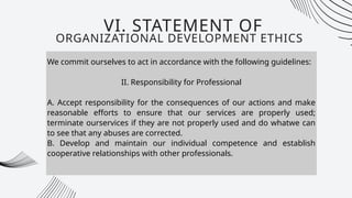 We commit ourselves to act in accordance with the following guidelines:
II. Responsibility for Professional
A. Accept responsibility for the consequences of our actions and make
reasonable efforts to ensure that our services are properly used;
terminate ourservices if they are not properly used and do whatwe can
to see that any abuses are corrected.
B. Develop and maintain our individual competence and establish
cooperative relationships with other professionals.
VI. STATEMENT OF
ORGANIZATIONAL DEVELOPMENT ETHICS
 