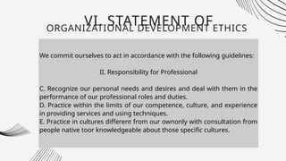 We commit ourselves to act in accordance with the following guidelines:
II. Responsibility for Professional
C. Recognize our personal needs and desires and deal with them in the
performance of our professional roles and duties.
D. Practice within the limits of our competence, culture, and experience
in providing services and using techniques.
E. Practice in cultures different from our ownonly with consultation from
people native toor knowledgeable about those specific cultures.
VI. STATEMENT OF
ORGANIZATIONAL DEVELOPMENT ETHICS
 