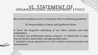 We commit ourselves to act in accordance with the following guidelines:
III. Responsibility to Clients and Significant Others
A. Serve the long-term well-being of our client systems and their
stakeholders.
B. Conduct any professional activity, program, or relationship in ways
that are honest, responsible, and appropriately open.
C. Establish mutual agreement on a fair contract covering services and
remuneration.
VI. STATEMENT OF
ORGANIZATIONAL DEVELOPMENT ETHICS
 