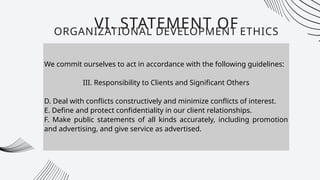 We commit ourselves to act in accordance with the following guidelines:
III. Responsibility to Clients and Significant Others
D. Deal with conflicts constructively and minimize conflicts of interest.
E. Define and protect confidentiality in our client relationships.
F. Make public statements of all kinds accurately, including promotion
and advertising, and give service as advertised.
VI. STATEMENT OF
ORGANIZATIONAL DEVELOPMENT ETHICS
 