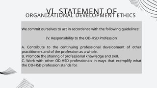 We commit ourselves to act in accordance with the following guidelines:
IV. Responsibility to the OD-HSD Profession
A. Contribute to the continuing professional development of other
practitioners and of the profession as a whole.
B. Promote the sharing of professional knowledge and skill.
C. Work with other OD-HSD professionals in ways that exemplify what
the OD-HSD profession stands for.
VI. STATEMENT OF
ORGANIZATIONAL DEVELOPMENT ETHICS
 
