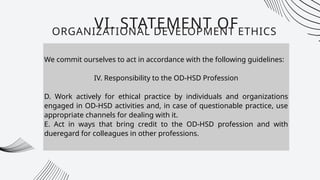 We commit ourselves to act in accordance with the following guidelines:
IV. Responsibility to the OD-HSD Profession
D. Work actively for ethical practice by individuals and organizations
engaged in OD-HSD activities and, in case of questionable practice, use
appropriate channels for dealing with it.
E. Act in ways that bring credit to the OD-HSD profession and with
dueregard for colleagues in other professions.
VI. STATEMENT OF
ORGANIZATIONAL DEVELOPMENT ETHICS
 