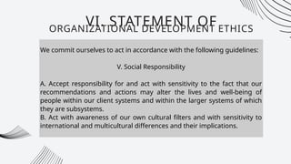 We commit ourselves to act in accordance with the following guidelines:
V. Social Responsibility
A. Accept responsibility for and act with sensitivity to the fact that our
recommendations and actions may alter the lives and well-being of
people within our client systems and within the larger systems of which
they are subsystems.
B. Act with awareness of our own cultural filters and with sensitivity to
international and multicultural differences and their implications.
VI. STATEMENT OF
ORGANIZATIONAL DEVELOPMENT ETHICS
 