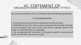 We commit ourselves to act in accordance with the following guidelines:
V. Social Responsibility
C. Promote justice and serve the well-being of all life on earth.
D. Withhold service from clients whose purpose(s) we consider immoral,
but yet recognize that such service may serve a greater good in the
longer run and therefore be acceptable.
E. Act consistently with the ethics of the global scientific community of
which our OD-HSD community is a part.
VI. STATEMENT OF
ORGANIZATIONAL DEVELOPMENT ETHICS
 