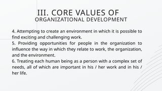 III. CORE VALUES OF
ORGANIZATIONAL DEVELOPMENT
4. Attempting to create an environment in which it is possible to
find exciting and challenging work.
5. Providing opportunities for people in the organization to
influence the way in which they relate to work, the organization,
and the environment.
6. Treating each human being as a person with a complex set of
needs, all of which are important in his / her work and in his /
her life.
 