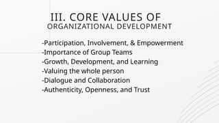 III. CORE VALUES OF
ORGANIZATIONAL DEVELOPMENT
-Participation, Involvement, & Empowerment
-Importance of Group Teams
-Growth, Development, and Learning
-Valuing the whole person
-Dialogue and Collaboration
-Authenticity, Openness, and Trust
 