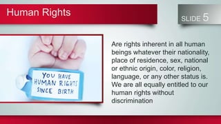 Human Rights
SLIDE 5
Are rights inherent in all human
beings whatever their nationality,
place of residence, sex, national
or ethnic origin, color, religion,
language, or any other status is.
We are all equally entitled to our
human rights without
discrimination
 