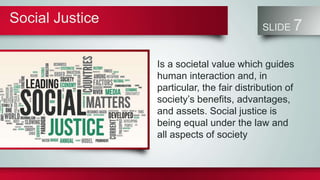 Social Justice
SLIDE 7
Is a societal value which guides
human interaction and, in
particular, the fair distribution of
society’s benefits, advantages,
and assets. Social justice is
being equal under the law and
all aspects of society
 