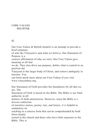 CORE VALUES
BELIEFS&
02
Our Core Values & Beliefs booklet is an attempt to provide a
brief summary
of who the Vineyard is and what we believe. Our Statement of
Purpose is a
concise affirmation of why we exist. Our Core Values give
meaning to all that
we do. They also drive our purpose, define what is central to us,
position the
Vineyard in the larger body of Christ, and remove ambiguity in
mission. You
can learn much more about our Core Values if you visit
www.vineyardusa.org.
Our Statement of Faith provides the foundation for all that we
are. The
Statement of Faith is based on the Bible. The Bible is our final
authority in all
matters of faith and practice. However, since the Bible is a
diverse collection
of narrative stories, poetry, law, and letters, it is helpful to
summarize its
teaching in a concise form that can be comprehended by both
those deeply
rooted in the church and those who have little exposure to the
Bible. This is
 