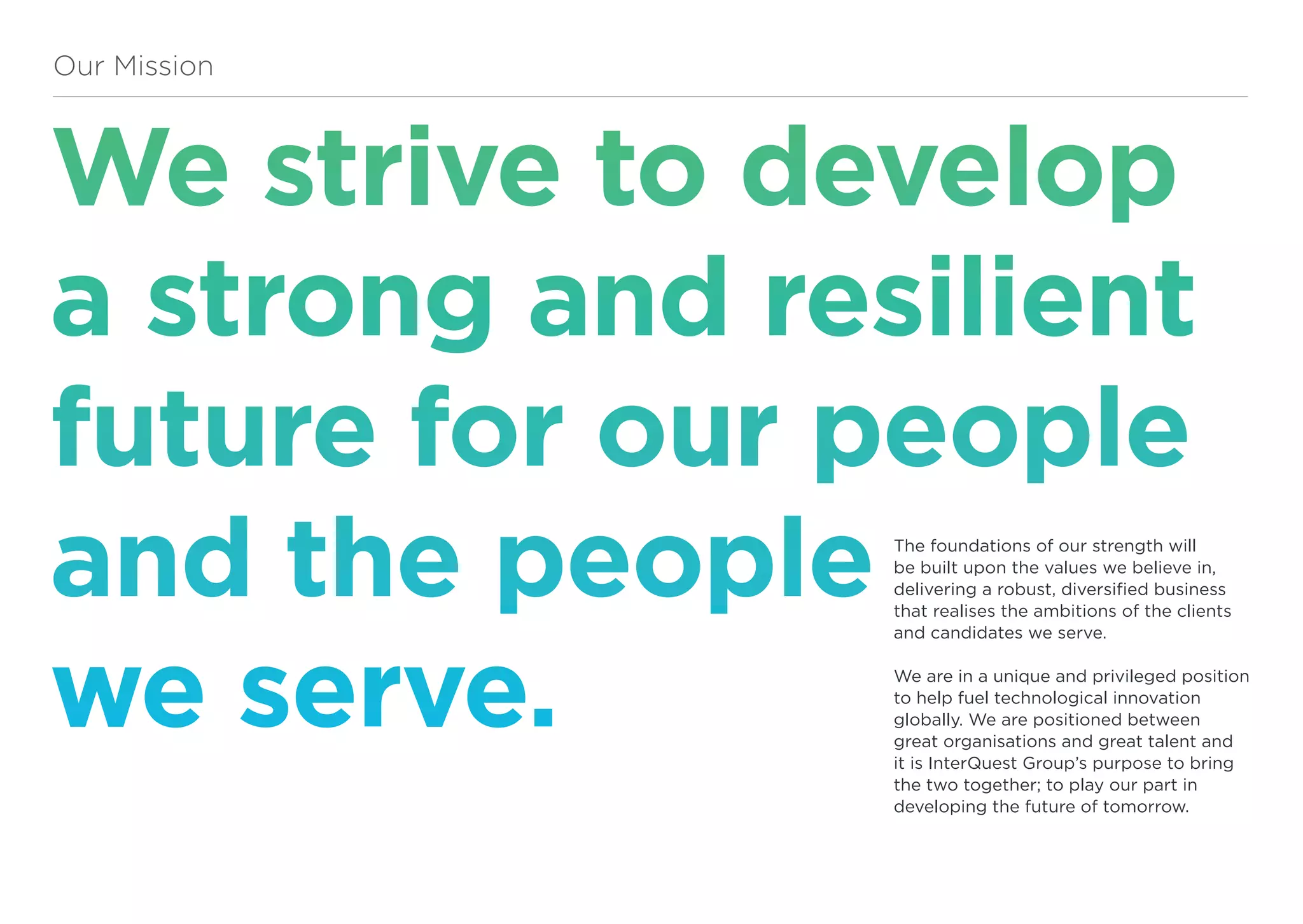 We strive to develop
a strong and resilient
future for our people
and the people
we serve.
Our Mission
The foundations of our strength will
be built upon the values we believe in,
delivering a robust, diversified business
that realises the ambitions of the clients
and candidates we serve.
We are in a unique and privileged position
to help fuel technological innovation
globally. We are positioned between
great organisations and great talent and
it is InterQuest Group’s purpose to bring
the two together; to play our part in
developing the future of tomorrow.
 