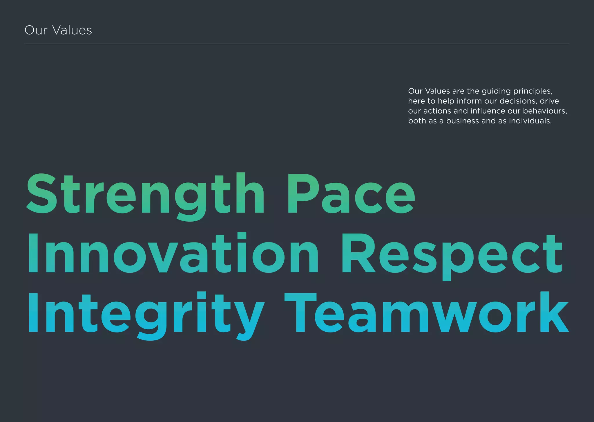 Strength Pace
Innovation Respect
Integrity Teamwork
Our Values
Our Values are the guiding principles,
here to help inform our decisions, drive
our actions and influence our behaviours,
both as a business and as individuals.
 