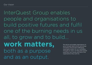 InterQuest Group enables
people and organisations to
build positive futures and fulfil
one of the burning needs in us
all, to grow and to build…
work matters,
both as a purpose
and as an output.
We advise and enable organisations to
grow through talent-driven technology
innovation and provide challenging,
meaningful careers for our candidates.
Through our work, we help great people
build their own futures and that of the
organisations they work for.
Our Vision
 