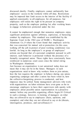 discussed shortly. Finally, employers cannot unilaterally ban
employees’ access to the worksite while off duty. Restrictions
may be imposed that limit access to the interior of the facility if
applied consistently to all employees for all purposes, but
employees still retain the right to be present on company
property, such as the employee parking lot, after working hours
to engage in behaviors protected under the Act.
It cannot be emphasized enough that nonunion employees enjoy
significant protection against arbitrary, capricious, or harassing
conduct by employers. This standard was established by the
Supreme Court in the 1962 case of NLRB v. Washington
Aluminum Co.,9 where the Court found that employee activity
that was concerted for mutual aid or protection (in this case,
walking off the job in protest of poor working conditions) was
lawful. As long as the employee’s or group of employees’
actions are beyond that of a personal complaint pursued in self-
interest, such behavior is protected without the presence of a
formally recognized union. These rights have consistently been
reinforced in numerous court cases since the initial rul ing
in Washington Aluminum.
Just because an organization is not unionized today does not
mean that it may not be in the future. Managers in such
organizations need to know why workers form or join unions,
how the law requires the employer to behave during any union-
organizing campaign and after a union has been voted in, how
the collective-bargaining process is conducted, and how
impasses may be settled. Some management advisors who work
with organizations on labor relations have even gone as far to
encourage employers to have their supervisors talk openly with
employees about possible union representation in a proactive
manner before any possible organizing efforts begin.10 Critical
to such a strategy, however, is training of managers on what
they are allowed to say to employees (facts, opinions, and
examples) and what they are not allowed to say or do (threats,
interrogation, promises, and surveillance).11
 