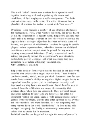 The word “union” means that workers have agreed to work
together in dealing with and negotiating the terms and
conditions of their employment with management. The Latin
root uni means one, in the sense of a union; it means that a
plurality of workers has united to speak with “one voice.”
Organized labor presents a number of key strategic challenges
for management. First, when workers unionize, the power based
within the organization is redistributed. Employers can find that
their ability to manage workers at their discretion to achieve the
organization’s strategic objectives has been severely curtailed.
Second, the process of unionization involves bringing in outside
players: union representatives, who then become an additional
constituency whose support must be gained for any new or
ongoing management initiatives. Finally, a unionized work
setting can greatly impact the organization’s cost structure,
particularly payroll expenses and work processes that may
contribute to or retard efficiency in operations.
Why Employees Unionize
Employees usually form or join unions because of the perceived
benefits that unionization might provide them. These benefits
can be economic, social, and/or political. Economic benefits can
result from a union’s ability to negotiate higher wages, better or
expanded benefits, greater job or employment security, and
improved working hours and conditions. Social benefits can be
derived from the affiliation and sense of community that
workers share when they are unionized. Their personal issues
and needs relating to their jobs and lifestyles can often be
integrated within the union agenda, with corresponding support
gained from coworkers. Unions also often sponsor social events
for their members and their families. Is it not surprising that
many unions have the word “brotherhood” in their name; this
attempts to signify the family or community atmosphere the
union tries to create for its members.
Political benefits can be gained through the sense of power in
 