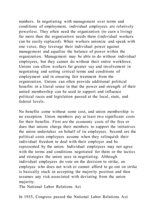numbers. In negotiating with management over terms and
conditions of employment, individual employees are relatively
powerless. They often need the organization (to earn a living)
far more than the organization needs them (individual workers
can be easily replaced). When workers unionize and speak with
one voice, they leverage their individual power against
management and equalize the balance of power within the
organization. Management may be able to do without individual
employees, but they cannot do without their entire workforce.
Unions can allow workers far greater say and involvement in
negotiating and setting critical terms and conditions of
employment and in ensuring fair treatment from the
organization. Unions can often provide additional political
benefits in a literal sense in that the power and strength of their
united membership can be used to support and influence
political races and legislation passed at the local, state, and
federal levels.
No benefits come without some cost, and union membership is
no exception. Union members pay at least two significant costs
for their benefits. First are the economic costs of the fees or
dues that unions charge their members to support the initiatives
the union undertakes on behalf of its employees. Second are the
political costs employees assume when they relinquish their
individual freedom to deal with their employer and be
represented by the union. Individual employees may not agree
with the terms and conditions negotiated for them or the tactics
and strategies the union uses in negotiating. Although
individual employees do vote on the decision to strike, an
employee who does not wish or cannot afford to go out on strike
is basically stuck in accepting the majority position and then
assumes any risk associated with deviating from the union
majority.
The National Labor Relations Act
In 1935, Congress passed the National Labor Relations Act
 