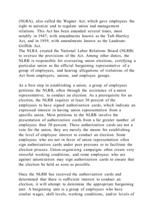 (NLRA), also called the Wagner Act, which gave employees the
right to unionize and to regulate union and management
relations. This Act has been amended several times, most
notably in 1947, with amendments known as the Taft-Hartley
Act, and in 1959, with amendments known as the Landrum-
Griffith Act.
The NLRA created the National Labor Relations Board (NLRB)
to oversee the provisions of the Act. Among other duties, the
NLRB is responsible for overseeing union elections, certifying a
particular union as the official bargaining representative of a
group of employees, and hearing allegations of violations of the
Act from employers, unions, and employee groups.
As a first step in establishing a union, a group of employees
petitions the NLRB, often through the assistance of a union
representative, to conduct an election. As a prerequisite for an
election, the NLRB requires at least 30 percent of the
employees to have signed authorization cards, which indicate an
expressed interest in having union representation from a
specific union. Most petitions to the NLRB involve the
presentation of authorization cards from a far greater number of
employees than 30 percent. These authorization cards are not a
vote for the union; they are merely the means for establishing
the level of employee interest to conduct an election. Some
employees who are not in favor of union representation often
sign authorization cards under peer pressure or to facilitate the
election process. Union-organizing campaigns often create very
stressful working conditions, and some employees who are
against unionization may sign authorization cards to ensure that
the election be held as soon as possible.
Once the NLRB has received the authorization cards and
determined that there is sufficient interest to conduct an
election, it will attempt to determine the appropriate bargaining
unit. A bargaining unit is a group of employees who have
similar wages, skill levels, working conditions, and/or levels of
 