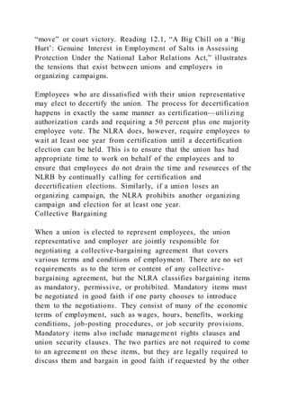 “move” or court victory. Reading 12.1, “A Big Chill on a ‘Big
Hurt’: Genuine Interest in Employment of Salts in Assessing
Protection Under the National Labor Relations Act,” illustrates
the tensions that exist between unions and employers in
organizing campaigns.
Employees who are dissatisfied with their union representative
may elect to decertify the union. The process for decertification
happens in exactly the same manner as certification—utilizing
authorization cards and requiring a 50 percent plus one majority
employee vote. The NLRA does, however, require employees to
wait at least one year from certification until a decertification
election can be held. This is to ensure that the union has had
appropriate time to work on behalf of the employees and to
ensure that employees do not drain the time and resources of the
NLRB by continually calling for certification and
decertification elections. Similarly, if a union loses an
organizing campaign, the NLRA prohibits another organizing
campaign and election for at least one year.
Collective Bargaining
When a union is elected to represent employees, the union
representative and employer are jointly responsible for
negotiating a collective-bargaining agreement that covers
various terms and conditions of employment. There are no set
requirements as to the term or content of any collective-
bargaining agreement, but the NLRA classifies bargaining items
as mandatory, permissive, or prohibited. Mandatory items must
be negotiated in good faith if one party chooses to introduce
them to the negotiations. They consist of many of the economic
terms of employment, such as wages, hours, benefits, working
conditions, job-posting procedures, or job security provisions.
Mandatory items also include management rights clauses and
union security clauses. The two parties are not required to come
to an agreement on these items, but they are legally required to
discuss them and bargain in good faith if requested by the other
 