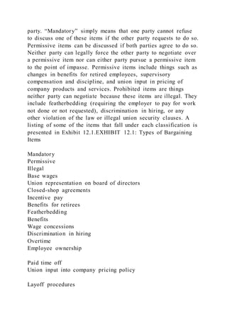 party. “Mandatory” simply means that one party cannot refuse
to discuss one of these items if the other party requests to do so.
Permissive items can be discussed if both parties agree to do so.
Neither party can legally force the other party to negotiate over
a permissive item nor can either party pursue a permissive item
to the point of impasse. Permissive items include things such as
changes in benefits for retired employees, supervisory
compensation and discipline, and union input in pricing of
company products and services. Prohibited items are things
neither party can negotiate because these items are illegal. They
include featherbedding (requiring the employer to pay for work
not done or not requested), discrimination in hiring, or any
other violation of the law or illegal union security clauses. A
listing of some of the items that fall under each classification is
presented in Exhibit 12.1.EXHIBIT 12.1: Types of Bargaining
Items
Mandatory
Permissive
Illegal
Base wages
Union representation on board of directors
Closed-shop agreements
Incentive pay
Benefits for retirees
Featherbedding
Benefits
Wage concessions
Discrimination in hiring
Overtime
Employee ownership
Paid time off
Union input into company pricing policy
Layoff procedures
 