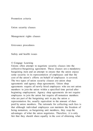 Promotion criteria
Union security clauses
Management rights clauses
Grievance procedures
Safety and health issues
© Cengage Learning
Unions often attempt to negotiate security clauses into the
collective-bargaining agreement. These clauses are a mandatory
bargaining item and an attempt to ensure that the union enjoys
some security in its representation of employees and that the
cost of the union’s efforts on behalf of employees is covered.
The two types of union security clauses are union shop
agreements and agency shop agreements. Union shop
agreements require all newly hired employees who are not union
members to join the union within a specified time period after
beginning employment. Agency shop agreements do not require
employees to join the union but require all nonunion members
who are part of the bargaining unit to pay the union a
representation fee, usually equivalent to the amount of dues
paid by union members. The rationale for collecting such fees is
that although individual employees can maintain the freedom of
being nonunion, as bargaining unit members, they reap the
advantages of what the union negotiates. Therefore, it is only
fair that they should share equally in the cost of obtaining what
 