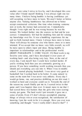 another core value I strive to live by, and I developed this core
value after I found myself thinking I was always right one too
many times. I believe being humble is having confidence yet
still accepting we have more to learn. We aren’t better or below
anyone else. Valuing humbleness has allowed me to better
accept constructed criticism. One time when training someone
new at work, the trainee had corrected me. I immediately
thought I was right and he was wrong because he was the
trainee. We looked further into the sources we had and he was
correct. I immediately felt bad for doubting him and for valuing
my knowledge over his. It was a humbling experience for me
and we both learned more. I know I always have more to learn.
There will always be someone else who knows more or is more
talented. If we accept that we know very little overall, we will
be more open to others input and ideas. Being humble is
important in relationships and in the professional world.
[BODY PARAGRAPH 3- CORE VALUE #3] Hard work is my
favorite core value, and I have developed it over years of
working hard—and also being very lazy. Now, at the end of
every day, I ask myself how I could have worked harder. If
you're working hard then you are constantly growing as a
person. If you have something worth working towards then you
should put everything you can into it. When I was in middle
school, I started playing basketball. I was never very good at
basketball but I worked hard to be better. It came natural to
some on the team but I was never very athletic. Every day I
would go home, run, and practice dribbling on our dirt road. I
worked so hard and everyone could see it. Towards the end of
the season my coach finally put me in. I scored twice in that
game and I was happier than ever. It meant more to me that I
had scored those two baskets than the girls who were scoring
twenty per game. The hard work I put towards it gave me a
sense of pride. Even if I don’t always accomplish amazing
things or always win or even recognized, the satisfaction of
knowing I put the work in for it is enough. Have you ever won
something and thought “wow I really didn’t deserve that?” I
 