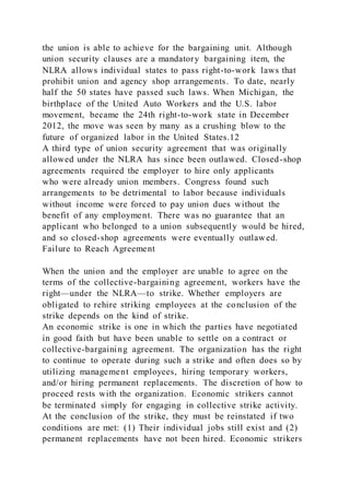 the union is able to achieve for the bargaining unit. Although
union security clauses are a mandatory bargaining item, the
NLRA allows individual states to pass right-to-work laws that
prohibit union and agency shop arrangements. To date, nearly
half the 50 states have passed such laws. When Michigan, the
birthplace of the United Auto Workers and the U.S. labor
movement, became the 24th right-to-work state in December
2012, the move was seen by many as a crushing blow to the
future of organized labor in the United States.12
A third type of union security agreement that was originally
allowed under the NLRA has since been outlawed. Closed-shop
agreements required the employer to hire only applicants
who were already union members. Congress found such
arrangements to be detrimental to labor because individuals
without income were forced to pay union dues without the
benefit of any employment. There was no guarantee that an
applicant who belonged to a union subsequently would be hired,
and so closed-shop agreements were eventually outlawed.
Failure to Reach Agreement
When the union and the employer are unable to agree on the
terms of the collective-bargaining agreement, workers have the
right—under the NLRA—to strike. Whether employers are
obligated to rehire striking employees at the conclusion of the
strike depends on the kind of strike.
An economic strike is one in which the parties have negotiated
in good faith but have been unable to settle on a contract or
collective-bargaining agreement. The organization has the right
to continue to operate during such a strike and often does so by
utilizing management employees, hiring temporary workers,
and/or hiring permanent replacements. The discretion of how to
proceed rests with the organization. Economic strikers cannot
be terminated simply for engaging in collective strike activity.
At the conclusion of the strike, they must be reinstated if two
conditions are met: (1) Their individual jobs still exist and (2)
permanent replacements have not been hired. Economic strikers
 
