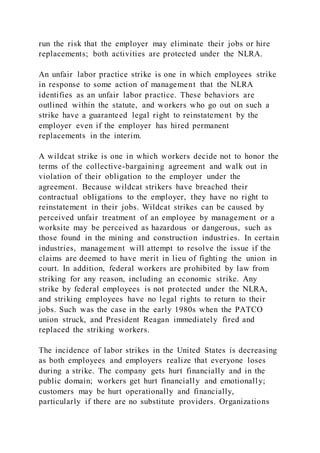 run the risk that the employer may eliminate their jobs or hire
replacements; both activities are protected under the NLRA.
An unfair labor practice strike is one in which employees strike
in response to some action of management that the NLRA
identifies as an unfair labor practice. These behaviors are
outlined within the statute, and workers who go out on such a
strike have a guaranteed legal right to reinstatement by the
employer even if the employer has hired permanent
replacements in the interim.
A wildcat strike is one in which workers decide not to honor the
terms of the collective-bargaining agreement and walk out in
violation of their obligation to the employer under the
agreement. Because wildcat strikers have breached their
contractual obligations to the employer, they have no right to
reinstatement in their jobs. Wildcat strikes can be caused by
perceived unfair treatment of an employee by management or a
worksite may be perceived as hazardous or dangerous, such as
those found in the mining and construction industries. In certain
industries, management will attempt to resolve the issue if the
claims are deemed to have merit in lieu of fighting the union in
court. In addition, federal workers are prohibited by law from
striking for any reason, including an economic strike. Any
strike by federal employees is not protected under the NLRA,
and striking employees have no legal rights to return to their
jobs. Such was the case in the early 1980s when the PATCO
union struck, and President Reagan immediately fired and
replaced the striking workers.
The incidence of labor strikes in the United States is decreasing
as both employees and employers realize that everyone loses
during a strike. The company gets hurt financially and in the
public domain; workers get hurt financially and emotionally;
customers may be hurt operationally and financially,
particularly if there are no substitute providers. Organizations
 