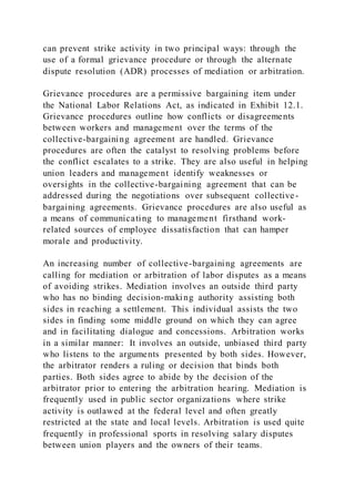can prevent strike activity in two principal ways: through the
use of a formal grievance procedure or through the alternate
dispute resolution (ADR) processes of mediation or arbitration.
Grievance procedures are a permissive bargaining item under
the National Labor Relations Act, as indicated in Exhibit 12.1.
Grievance procedures outline how conflicts or disagreements
between workers and management over the terms of the
collective-bargaining agreement are handled. Grievance
procedures are often the catalyst to resolving problems before
the conflict escalates to a strike. They are also useful in helping
union leaders and management identify weaknesses or
oversights in the collective-bargaining agreement that can be
addressed during the negotiations over subsequent collective-
bargaining agreements. Grievance procedures are also useful as
a means of communicating to management firsthand work-
related sources of employee dissatisfaction that can hamper
morale and productivity.
An increasing number of collective-bargaining agreements are
calling for mediation or arbitration of labor disputes as a means
of avoiding strikes. Mediation involves an outside third party
who has no binding decision-making authority assisting both
sides in reaching a settlement. This individual assists the two
sides in finding some middle ground on which they can agree
and in facilitating dialogue and concessions. Arbitration works
in a similar manner: It involves an outside, unbiased third party
who listens to the arguments presented by both sides. However,
the arbitrator renders a ruling or decision that binds both
parties. Both sides agree to abide by the decision of the
arbitrator prior to entering the arbitration hearing. Mediation is
frequently used in public sector organizations where strike
activity is outlawed at the federal level and often greatly
restricted at the state and local levels. Arbitration is used quite
frequently in professional sports in resolving salary disputes
between union players and the owners of their teams.
 