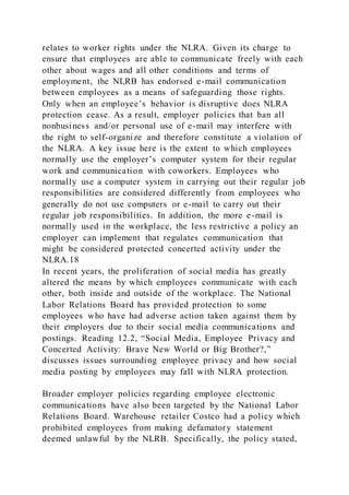 relates to worker rights under the NLRA. Given its charge to
ensure that employees are able to communicate freely with each
other about wages and all other conditions and terms of
employment, the NLRB has endorsed e-mail communication
between employees as a means of safeguarding those rights.
Only when an employee’s behavior is disruptive does NLRA
protection cease. As a result, employer policies that ban all
nonbusiness and/or personal use of e-mail may interfere with
the right to self-organize and therefore constitute a violation of
the NLRA. A key issue here is the extent to which employees
normally use the employer’s computer system for their regular
work and communication with coworkers. Employees who
normally use a computer system in carrying out their regular job
responsibilities are considered differently from employees who
generally do not use computers or e-mail to carry out their
regular job responsibilities. In addition, the more e-mail is
normally used in the workplace, the less restrictive a policy an
employer can implement that regulates communication that
might be considered protected concerted activity under the
NLRA.18
In recent years, the proliferation of social media has greatly
altered the means by which employees communicate with each
other, both inside and outside of the workplace. The National
Labor Relations Board has provided protection to some
employees who have had adverse action taken against them by
their employers due to their social media communications and
postings. Reading 12.2, “Social Media, Employee Privacy and
Concerted Activity: Brave New World or Big Brother?,”
discusses issues surrounding employee privacy and how social
media posting by employees may fall with NLRA protection.
Broader employer policies regarding employee electronic
communications have also been targeted by the National Labor
Relations Board. Warehouse retailer Costco had a policy which
prohibited employees from making defamatory statement
deemed unlawful by the NLRB. Specifically, the policy stated,
 