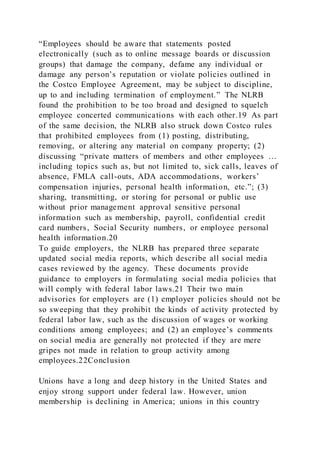 “Employees should be aware that statements posted
electronically (such as to online message boards or discussion
groups) that damage the company, defame any individual or
damage any person’s reputation or violate policies outlined in
the Costco Employee Agreement, may be subject to discipline,
up to and including termination of employment.” The NLRB
found the prohibition to be too broad and designed to squelch
employee concerted communications with each other.19 As part
of the same decision, the NLRB also struck down Costco rules
that prohibited employees from (1) posting, distributing,
removing, or altering any material on company property; (2)
discussing “private matters of members and other employees …
including topics such as, but not limited to, sick calls, leaves of
absence, FMLA call-outs, ADA accommodations, workers’
compensation injuries, personal health information, etc.”; (3)
sharing, transmitting, or storing for personal or public use
without prior management approval sensitive personal
information such as membership, payroll, confidential credit
card numbers, Social Security numbers, or employee personal
health information.20
To guide employers, the NLRB has prepared three separate
updated social media reports, which describe all social media
cases reviewed by the agency. These documents provide
guidance to employers in formulating social media policies that
will comply with federal labor laws.21 Their two main
advisories for employers are (1) employer policies should not be
so sweeping that they prohibit the kinds of activity protected by
federal labor law, such as the discussion of wages or working
conditions among employees; and (2) an employee’s comments
on social media are generally not protected if they are mere
gripes not made in relation to group activity among
employees.22Conclusion
Unions have a long and deep history in the United States and
enjoy strong support under federal law. However, union
membership is declining in America; unions in this country
 