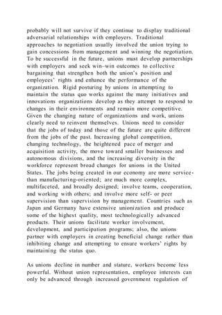 probably will not survive if they continue to display traditional
adversarial relationships with employers. Traditional
approaches to negotiation usually involved the union trying to
gain concessions from management and winning the negotiation.
To be successful in the future, unions must develop partnerships
with employers and seek win–win outcomes to collective
bargaining that strengthen both the union’s position and
employees’ rights and enhance the performance of the
organization. Rigid posturing by unions in attempting to
maintain the status quo works against the many initiatives and
innovations organizations develop as they attempt to respond to
changes in their environments and remain more competitive.
Given the changing nature of organizations and work, unions
clearly need to reinvent themselves. Unions need to consider
that the jobs of today and those of the future are quite different
from the jobs of the past. Increasing global competition,
changing technology, the heightened pace of merger and
acquisition activity, the move toward smaller businesses and
autonomous divisions, and the increasing diversity in the
workforce represent broad changes for unions in the United
States. The jobs being created in our economy are more service-
than manufacturing-oriented; are much more complex,
multifaceted, and broadly designed; involve teams, cooperation,
and working with others; and involve more self- or peer
supervision than supervision by management. Countries such as
Japan and Germany have extensive unionization and produce
some of the highest quality, most technologically advanced
products. Their unions facilitate worker involvement,
development, and participation programs; also, the unions
partner with employers in creating beneficial change rather than
inhibiting change and attempting to ensure workers’ rights by
maintaining the status quo.
As unions decline in number and stature, workers become less
powerful. Without union representation, employee interests can
only be advanced through increased government regulation of
 
