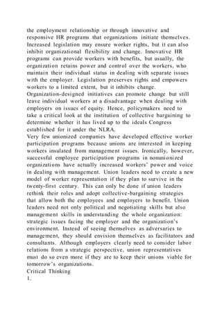 the employment relationship or through innovative and
responsive HR programs that organizations initiate themselves.
Increased legislation may ensure worker rights, but it can also
inhibit organizational flexibility and change. Innovative HR
programs can provide workers with benefits, but usually, the
organization retains power and control over the workers, who
maintain their individual status in dealing with separate issues
with the employer. Legislation preserves rights and empowers
workers to a limited extent, but it inhibits change.
Organization-designed initiatives can promote change but still
leave individual workers at a disadvantage when dealing with
employers on issues of equity. Hence, policymakers need to
take a critical look at the institution of collective bargaining to
determine whether it has lived up to the ideals Congress
established for it under the NLRA.
Very few unionized companies have developed effective worker
participation programs because unions are interested in keeping
workers insulated from management issues. Ironically, however,
successful employee participation programs in nonunionized
organizations have actually increased workers’ power and voice
in dealing with management. Union leaders need to create a new
model of worker representation if they plan to survive in the
twenty-first century. This can only be done if union leaders
rethink their roles and adopt collective-bargaining strategies
that allow both the employees and employers to benefit. Union
leaders need not only political and negotiating skills but also
management skills in understanding the whole organization:
strategic issues facing the employer and the organization’s
environment. Instead of seeing themselves as adversaries to
management, they should envision themselves as facilitators and
consultants. Although employers clearly need to consider labor
relations from a strategic perspective, union representatives
must do so even more if they are to keep their unions viable for
tomorrow’s organizations.
Critical Thinking
1.
 