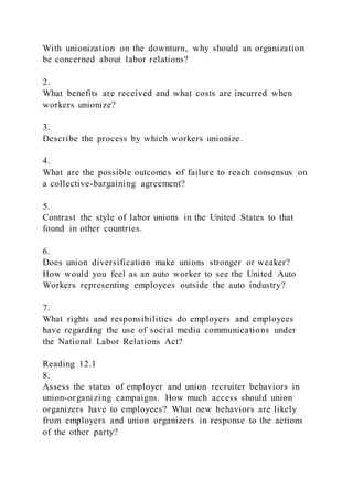 With unionization on the downturn, why should an organization
be concerned about labor relations?
2.
What benefits are received and what costs are incurred when
workers unionize?
3.
Describe the process by which workers unionize.
4.
What are the possible outcomes of failure to reach consensus on
a collective-bargaining agreement?
5.
Contrast the style of labor unions in the United States to that
found in other countries.
6.
Does union diversification make unions stronger or weaker?
How would you feel as an auto worker to see the United Auto
Workers representing employees outside the auto industry?
7.
What rights and responsibilities do employers and employees
have regarding the use of social media communications under
the National Labor Relations Act?
Reading 12.1
8.
Assess the status of employer and union recruiter behaviors in
union-organizing campaigns. How much access should union
organizers have to employees? What new behaviors are likely
from employers and union organizers in response to the actions
of the other party?
 