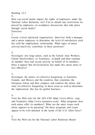 Reading 12.2
9.
How can social media impact the rights of employees under the
National Labor Relations Act? Can or should any restrictions be
placed by employers on workplace discussions that take place
through social media?
Exercises
1.
Locate a local unionized organization. Interview both a manager
and a union employee to determine the level of satisfaction each
has with the employment relationship. What types of union
activity/inactivity contribute to these positions?
2.
Investigate one large union, such as the United Auto Workers,
United Steelworkers, or Teamsters, in depth and then examine
its member base and recent activity on behalf of its members.
Does it appear that diversification has made this union more or
less effective?
3.
Investigate the nature of collective bargaining in Australia,
Canada, and Mexico and the countries that constitute the
European Union and then compare and contrast the nature and
state of collective bargaining in these areas as well as determine
the implications this has for global business.
4.
Visit the Web sites for the AFL-CIO (http://www.aflcio. org)
and Teamsters (http://www.teamsters.com). What programs does
each union offer its members? What are the main issues each
union appears to be pursuing? Do these programs and issues
appear to be well matched to the needs of the U.S. labor force?
5.
Visit the Web site for the National Labor Relations Board
 