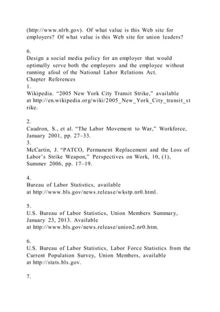 (http://www.nlrb.gov). Of what value is this Web site for
employers? Of what value is this Web site for union leaders?
6.
Design a social media policy for an employer that would
optimally serve both the employers and the employee without
running afoul of the National Labor Relations Act.
Chapter References
1.
Wikipedia. “2005 New York City Transit Strike,” available
at http://en.wikipedia.org/wiki/2005_New_York_City_transit_st
rike.
2.
Caudron, S., et al. “The Labor Movement to War,” Workforce,
January 2001, pp. 27–33.
3.
McCartin, J. “PATCO, Permanent Replacement and the Loss of
Labor’s Strike Weapon,” Perspectives on Work, 10, (1),
Summer 2006, pp. 17–19.
4.
Bureau of Labor Statistics, available
at http://www.bls.gov/news.release/wkstp.nr0.html.
5.
U.S. Bureau of Labor Statistics, Union Members Summary,
January 23, 2013. Available
at http://www.bls.gov/news.release/union2.nr0.htm.
6.
U.S. Bureau of Labor Statistics, Labor Force Statistics from the
Current Population Survey, Union Members, available
at http://stats.bls.gov.
7.
 