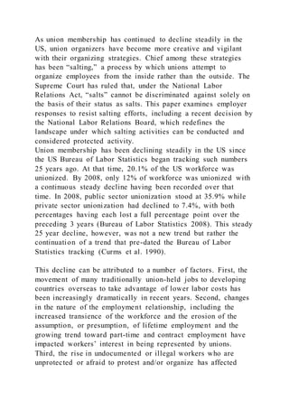 As union membership has continued to decline steadily in the
US, union organizers have become more creative and vigilant
with their organizing strategies. Chief among these strategies
has been “salting,” a process by which unions attempt to
organize employees from the inside rather than the outside. The
Supreme Court has ruled that, under the National Labor
Relations Act, “salts” cannot be discriminated against solely on
the basis of their status as salts. This paper examines employer
responses to resist salting efforts, including a recent decision by
the National Labor Relations Board, which redefines the
landscape under which salting activities can be conducted and
considered protected activity.
Union membership has been declining steadily in the US since
the US Bureau of Labor Statistics began tracking such numbers
25 years ago. At that time, 20.1% of the US workforce was
unionized. By 2008, only 12% of workforce was unionized with
a continuous steady decline having been recorded over that
time. In 2008, public sector unionization stood at 35.9% while
private sector unionization had declined to 7.4%, with both
percentages having each lost a full percentage point over the
preceding 3 years (Bureau of Labor Statistics 2008). This steady
25 year decline, however, was not a new trend but rather the
continuation of a trend that pre-dated the Bureau of Labor
Statistics tracking (Curms et al. 1990).
This decline can be attributed to a number of factors. First, the
movement of many traditionally union-held jobs to developing
countries overseas to take advantage of lower labor costs has
been increasingly dramatically in recent years. Second, changes
in the nature of the employment relationship, including the
increased transience of the workforce and the erosion of the
assumption, or presumption, of lifetime employment and the
growing trend toward part-time and contract employment have
impacted workers’ interest in being represented by unions.
Third, the rise in undocumented or illegal workers who are
unprotected or afraid to protest and/or organize has affected
 