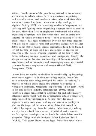 unions. Fourth, many of the jobs being created in our economy
are in areas in which unions have no experience organizing,
such as call centers, and involve workers who work from their
homes or remote locations, rather than at the employer’s
physical facility. Fifth, an increasing number of employers are
resisting and fighting union organizing attempts more so than in
the past. More than 75% of employers confronted with union
organizing campaigns now hire consultants and an entire new
industry of “union avoidance firms,” often consisting of former
union leaders, has been established over the past three decades
with anti-union success rates that generally exceed 90% (Maher
2005; Logan 2006). Sixth, unions themselves have been blamed
for not keeping up with the times and failing to address the
concerns of the fastest growing segments of the hourly labor
force, including women, minorities and immigrants. Finally, the
alleged antiunion doctrine and teachings of business schools
have been cited as promoting and encouraging more adversarial
relations between employers and unions (Gould 2008;
Anonymous 2003).
Unions have responded to declines in membership by becoming
much more aggressive in their recruiting tactics. One of the
main strategies now being employed by unions is “salting,” a
process by which union organizers attempt to organize a
workplace internally. Originally implemented in the early 1970s
in the construction industry (Raudabaugh 2008), salting
involves a union representative applying for and subsequently
obtaining employment with the organization whose workers are
being targeted for unionization. Salting provides union
organizers with more direct and regular access to employees
who are the target of the unionization drive that would be
realized by organizing from the outside. More recently salting
activity has evolved into a means of political and economic
warfare against employers as the basis for unfair labor practice
allegation filings with the National Labor Relations Board
(NLRB). This paper discusses the legal foundation upon which
 